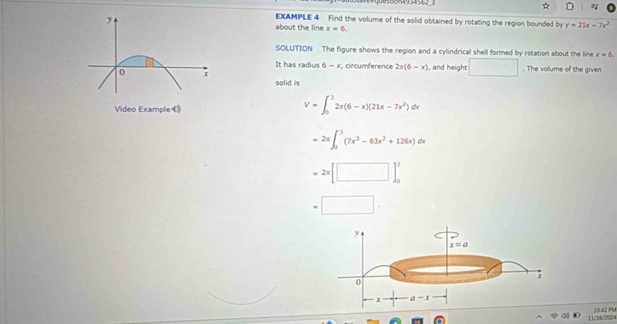 EXAMPLE 4 Find the volume of the solid obtained by rotating the region bounded by y=21x-7x^2
about the line x=6,
SOLUTION The figure shows the region and a cylindrical shell formed by rotation about the line x=6.
It has radius 6-x r, circumference 2π (6-x) , and height □. The volume of the given
solid is
Video Example 》
V=∈t _0^(32π (6-x)(21x-7x^2))dx
=2π ∈t _0^(3(7x^3)-63x^2+126x)dx
=2π [□ ]_0^3
=□ .
10:42 PM
11/16/2024