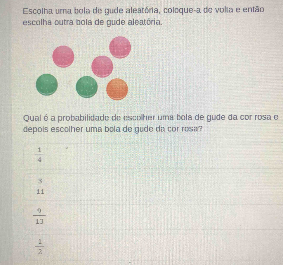 Escolha uma bola de gude aleatória, coloque-a de volta e então
escolha outra bola de gude aleatória.
Qual é a probabilidade de escolher uma bola de gude da cor rosa e
depois escolher uma bola de gude da cor rosa?
 1/4 
 3/11 
 9/13 
 1/2 