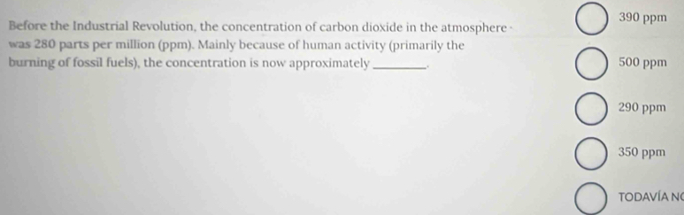 Before the Industrial Revolution, the concentration of carbon dioxide in the atmosphere - 390 ppm
was 280 parts per million (ppm). Mainly because of human activity (primarily the
burning of fossil fuels), the concentration is now approximately _、 500 ppm
290 ppm
350 ppm
TODAVÍA N