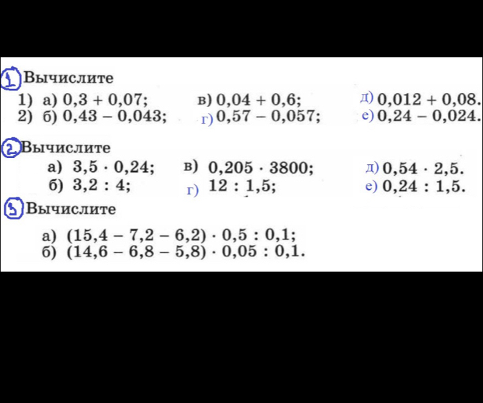 Вычислите 
1) a) 0,3+0,07; B) 0,04+0,6; Д) 0,012+0,08. 
2) 6) 0,43-0,043; r) 0,57-0,057; e) 0,24-0,024. 
Вычислите 
a) 3,5· 0,24 : B) 0,205· 3800; д) 0,54· 2,5. 
6) 3,2:4 : r) 12:1,5; e) 0,24:1,5. 
Вычислите 
a) (15,4-7,2-6,2)· 0,5:0,1;
6) (14,6-6,8-5,8)· 0,05:0,1.