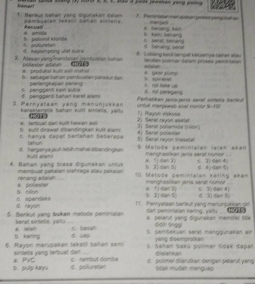 shian landa shang (2) hordr a, 6, 5, slau d pada jawaban yang paling
benar!
1. Berikut bahan yang digunakán dálam 7 . Perintatan mérupaian proses penguoaian
pembuatan tekstil bahan sintetie,
kecuall a benang; kain
a amida
b. kain; benang
b. polivinil klorida e. seral senarg
C. poluretan d. benang; serat
d. kepompong ulät sutra 8. Lubang kecil tempat keluarya cairan stau
2. Alasan yangîmendasan pembusten bahan arutan polímer dalém prosés pemintaian
pollester adalah  . adalan
a. produkai kulit aɛli mahai a. gear gump
b. sebagaï bəhən pembuatan parasut dan b. spineret
perengkapán perän  to take up
c. pengganti kain sutra d. rel peregang
d. pengganti bahan karet alami Perhatikan jenis-jenis serat sintetis berkut
3. Pernyataan yang menunjukkan untuk manjawab soal nomor 9-10
karakteristik bahan kulit sintetis, yaitu 1) Rayon viskoss
a . terbust dar kullit hewan asl
2) Serat rayon asetat
b. sullt dirawat dibandingkan kult slami 3) Serat poliemida (nlon)
4) Serst collester
c. hanya dapal bertahan beberapa 5) Seral rayon triasstat
tahun
d. harganya jauh lebíh mähal dibandingkan 9. Metodé pemintalan leleh akan
kuiis alami menghasiikan janis serat nomor
c. 3) dan 4)
4. Bahan yang blasa digunakan untuk a. 1) dan 2) b. 2) dan 3) d. 4)dan 6)
membuat pakaïan clahraga atau pakaïan 10. Metode pemintaian kering akan
renang adaiah .... manghasikan jenis serat nomor ....
a. poliester a 1) dan 3) c. ④) dan 4)
b. rillon (. 2) dan 5) 4. 2) dan ()
c. spandeks
d. rayon 11. Pemyataan benkut yang menunjukkan gn
5. Berkut yang bukan metode pemintalan dan pemintalan kering, yaïtu
a. pelarut yang digunakan memiliki sak
serat sinteds , yatu .... dìdh tíngg
a. ieieh c. basah b. perbekuan serät menggunakan alr
b. kering d. uap
yang disemprokan
6. Rayon merupakan takatil bahan sem o, bahan baku polimer tidak dapat
sintetls yang terbuat dan . dielehkan
a. PVC c. rambus dorriba d. polimer diläruškan dengan pelarıß yarg
b. pulp kayu d. poliuretan Sdak mudah menguao