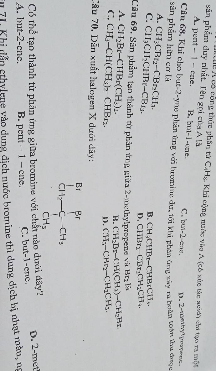 Xhg Á có công thức phân tử C_4H_8. Khi cộng nước vào A (có xúc tác acid) chi tạo ra một
sản phẩm duy nhất. Tên gọi của A là
A. pent - 1 - ene. B. but-1-ene. C. but-2-ene.
D. 2-methylpropene.
Câu 68. Khi cho but-2-yne phản ứng với bromine dư, tới khi phản ứng xảy ra hoàn toàn thu được
sản phẩm hữu cơ là
A. CH_3CBr_2-CBr_2CH_3.
C. CH_3CH_2CHBr-CBr_3.
B. CH_3CHBr-CHBrCH_3.
D. CHBr_2-CBr_2CH_2CH_3.
Câu 69. Sản phẩm tạo thành từ phản ứng giữa 2-methylpropene và Br_2la
A. CH_2Br-CHBr(CH_3)_2.
B. CH_2Br-CH(CH_3)-CH_2Br.
C. CH_3-CH(CH_3)_2-CHBr_2.
D. CH_3-CBr_2-CH_2CH_3.
Câu 70. Dẫn xuất halogen X dưới đây:
beginarrayr BrBr CH_2-C-CH_3 CH_3endarray
Có thể tạo thành từ phản ứng giữa bromine với chất nào dưới đây?
D. 2-met
A. but-2-ene. B. pent - 1 - ene. C. but-1-ene.
*n  71. Khi  dẫn ethvlene vào dung dịch nước bromine thì dung dịch bị nhạt màu, ng