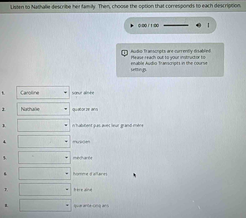 Listen to Nathalie describe her family. Then, choose the option that corresponds to each description. 
0:00 1:00 
Audio Transcripts are currently disabled. 
Please reach out to your instructor to 
enable Audio Transcripts in the course 
settin gs. 
1. Caroline sœur aînée 
2. Nathalie quatorze ans 
3. n'habitent pas avec leur grand-mère 
4. musici en 
5. méchante 
6. 
homme r| affaires 
7. frère aîné 
8. quarante-cinq ans