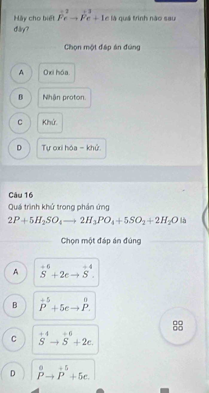 Hãy cho biết Fe^2to Fe+1 c là quá trình nào sau
đầy?
Chọn một đấp án đúng
A Oxi hóa,
B Nhận proton.
C Khử
D Tự oxi hóa - khử.
Câu 16
Quá trình khứ trong phán ứng
2P+5H_2SO_4to 2H_3PO_4+5SO_2+2H_2O là
Chọn một đáp án đúng
A S^(+6)+2eto S^(+4).
B P^(+5)+5eto P. 
□□
C S^(+4)to S^(+6)+2e.
D^0to P^5+5e.endarray