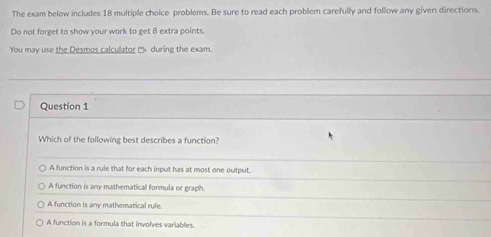 The exam below includes 18 multiple choice problems. Be sure to read each problem carefully and follow any given directions.
Do not forget to show your work to get 8 extra points.
You may use the Desmos calculator during the exam.
Question 1
Which of the following best describes a function?
A function is a rule that for each input has at most one output.
A function is any mathematical formula or graph.
A function is any mathematical rule.
A function is a formula that involves variables.