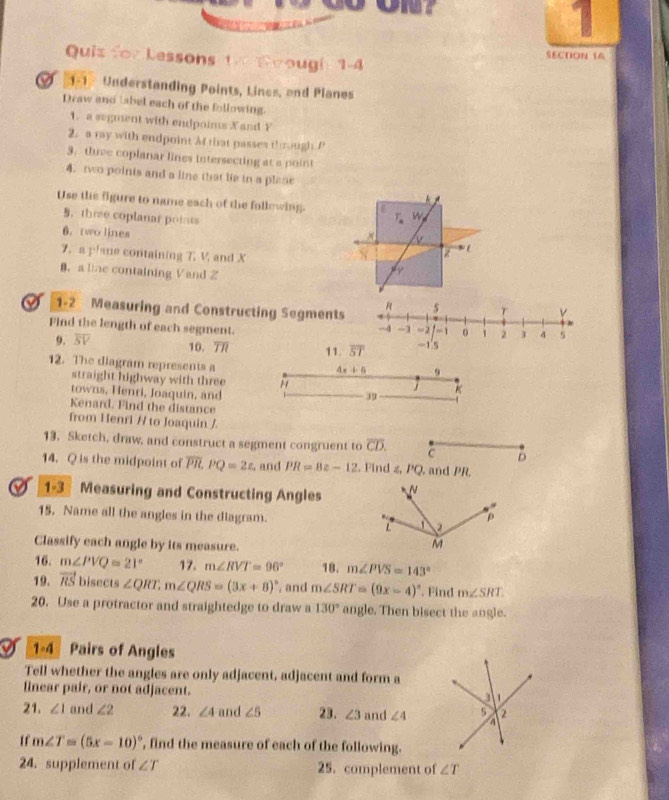 ON？
Quis for Lessons th Soough 1-4
SECTON 14
O   Understanding Points, Lines, and Planes
Draw and tabel each of the following.
1. a sugment with endpoims X and Y
2. a ray with endpoint M that passes through P
3. three coplanar lines intersecting at a point
4. two points and a line that lie to a plane
  
Use the figure to name each of the following. T_nW_p
B. thre coplanar points
6. two lines
7. a plane containing 7. V, and X
B.a line containing Vand Z
A
0 1-2 Measuring and Constructing Segments 5
v
Find the length of each segment.
-4 -1 -2 - 0 1 2 J 4 s
9. overline SV 10. 7/7 11. overline ST -1.5
12. The diagram represents a
4x+4 9
straight highway with three H
K
towns, Henri, Joaquin, and
39
Kenard. Find the distance
from Henri / to Joaquin /
13. Sketch, draw, and construct a segment congruent to overline CD. C D
14. Q is the midpoint of overline PR.PQ=2z. and PR=8z-12. Find z, PQ, and PR.
1-3 Measuring and Constructing Angles
15. Name all the angles in the diagram. 
Classify each angle by its measure.
16. m∠ PVQ=21° 17. m∠ RVT=96° 18. m∠ PVS=143°
19. vector RS bised ts∠ QRT,m∠ QRS=(3x+8)^circ  , and m∠ SRT=(9x-4)^circ  Find m∠ SRT
20. Use a protractor and straightedge to draw a 130° angle. Then bisect the angle.
I 1-4 Pairs of Angles
Tell whether the angles are only adjacent, adjacent and form a
linear pair, or not adjacent.
21. ∠ 1 and ∠ 2 22. ∠ 4 and ∠ 5 23. ∠ 3 and ∠ 4
If m∠ T=(5x-10)^circ  , find the measure of each of the following.
24. supplement of ∠ T 25. complement of ∠ T