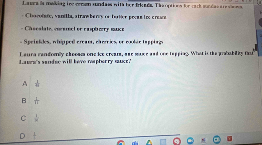 a
Laura is making ice cream sundaes with her friends. The options for each sundae are shown.
- Chocolate, vanilla, strawberry or butter pecan ice cream
- Chocolate, caramel or raspberry sauce
- Sprinkles, whipped cream, cherries, or cookie toppings
Laura randomly chooses one ice cream, one sauce and one topping. What is the probability that
Laura's sundae will have raspberry sauce?
A  1/48 
B  1/11 
C  1/16 
D  1/3 