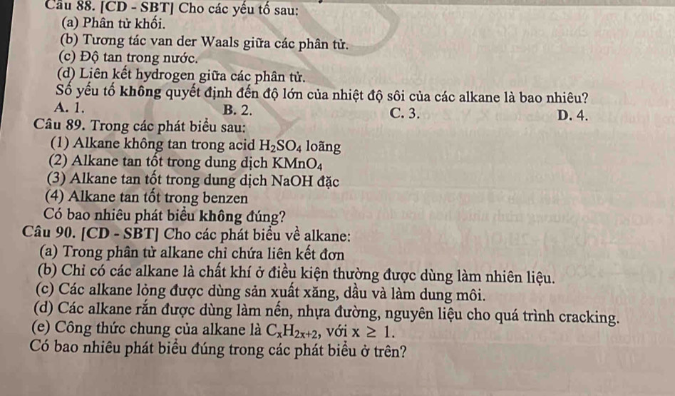 Cầu 88. [CD - SBT] Cho các yếu tố sau:
(a) Phân tử khối.
(b) Tương tác van der Waals giữa các phân tử.
(c) Độ tan trong nước.
(d) Liên kết hydrogen giữa các phân tử.
Số yếu tố không quyết định đến độ lớn của nhiệt độ sôi của các alkane là bao nhiêu?
A. 1. B. 2. C. 3. D. 4.
Câu 89. Trong các phát biểu sau:
(1) Alkane không tan trong acid H_2SO_4 loãng
(2) Alkane tan tốt trong dung dịch KMn O_4
(3) Alkane tan tốt trong dung dịch NaOH đặc
(4) Alkane tan tốt trong benzen
Có bao nhiêu phát biểu không đúng?
Câu 90. [CD - SBT] Cho các phát biểu về alkane:
(a) Trong phân tử alkane chỉ chứa liên kết đơn
(b) Chỉ có các alkane là chất khí ở điều kiện thường được dùng làm nhiên liệu.
(c) Các alkane lỏng được dùng sản xuất xăng, dầu và làm dung môi.
(d) Các alkane rắn được dùng làm nến, nhựa đường, nguyên liệu cho quá trình cracking.
(e) Công thức chung của alkane là C_xH_2x+2 , với x≥ 1. 
Có bao nhiêu phát biểu đúng trong các phát biểu ở trên?