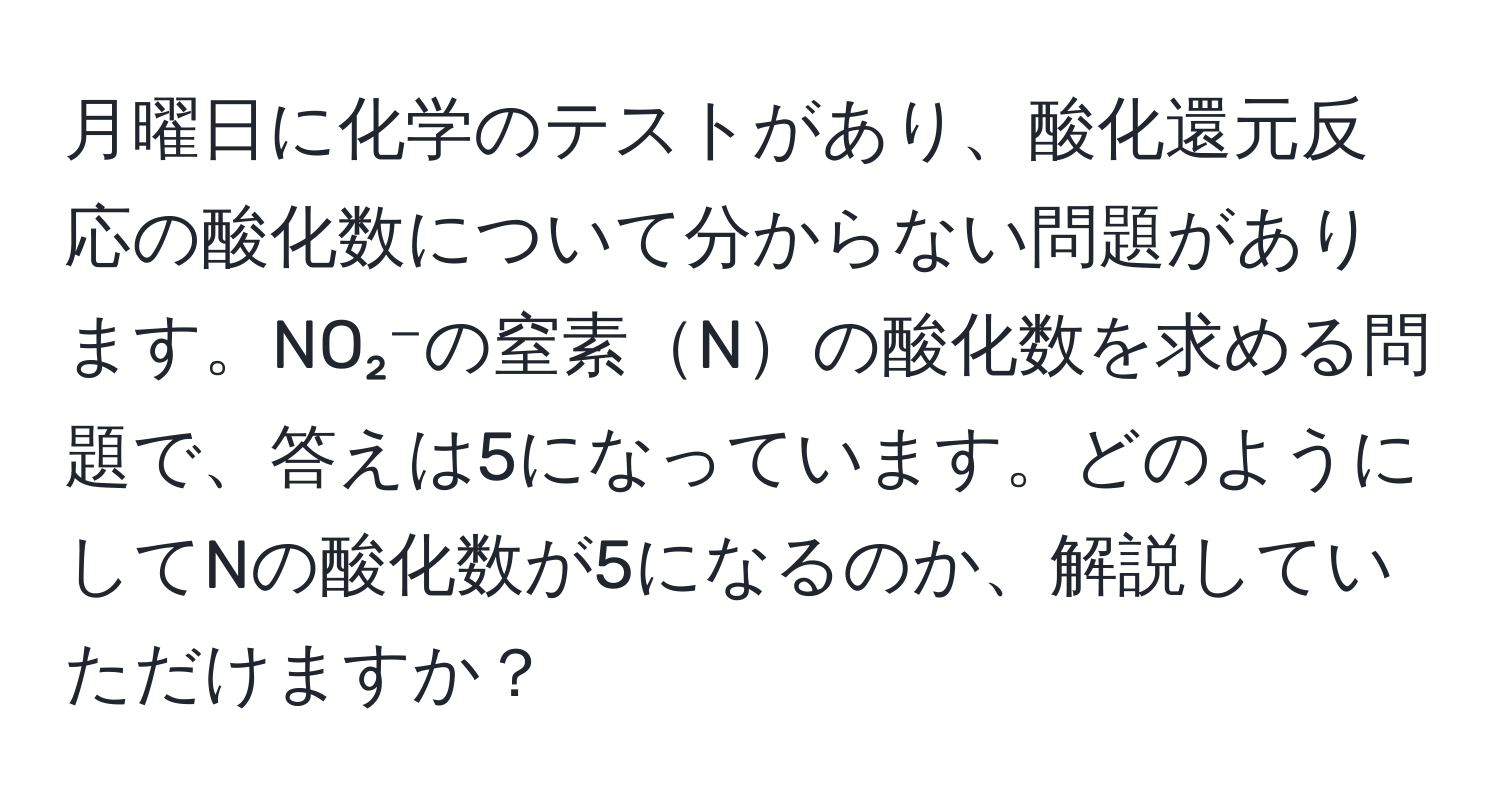 月曜日に化学のテストがあり、酸化還元反応の酸化数について分からない問題があります。NO₂⁻の窒素Nの酸化数を求める問題で、答えは5になっています。どのようにしてNの酸化数が5になるのか、解説していただけますか？