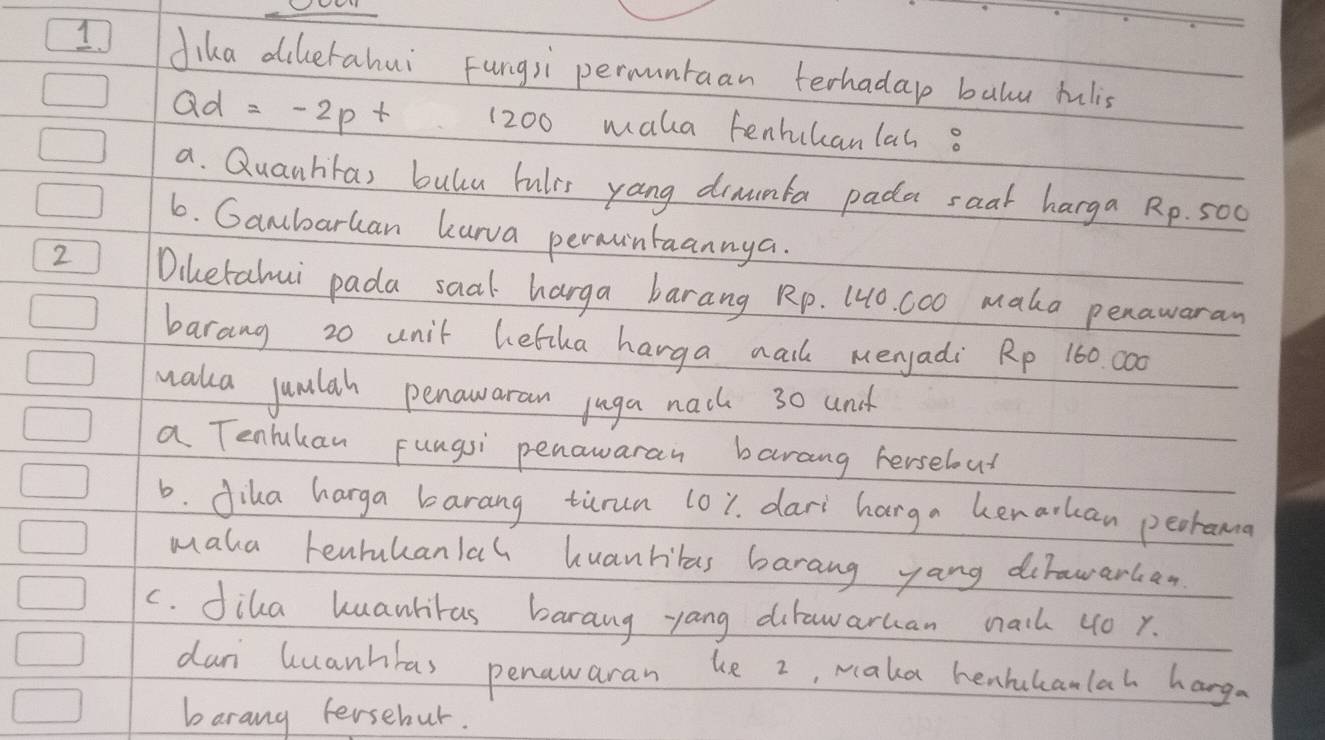 dika dihetahui Fungsi permuntaan terhada balu rulis 
Q d=-2pt 1200 maka tenhuhanlas o 
a. Quanhras bulcu bulrs yang drnumfa pada saal harga Rp. 500
6. Gambarhan kura permintaannya. 
2 Diketahui pada saal harga barang Rp. 10. 000 maka penawaran 
barang 20 unit hetka harga nail meryadi Rp 160. c00
waka jumlah penawaran juga nach 30 and 
a Tenhukan Fungsi penawaran barang herselout 
6. diha harga barang tirun 101. dari harga kenarkan peorama 
maka tenrukanlah huanribas barang yang dirawarkan 
c. diha huanliras barang yang dirawarhan nail 40 x. 
dun luanhbas penawaran he 2, Maka henhkanlah hang 
barang fersebur.