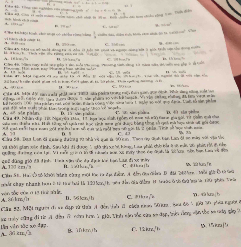 4x^2+4x+1=016
A. 2 n a C. 0
D. 1
Cầu 42. Tổng các nghiệm của phương tinh x^2-6x+6=0.1
A. -5 B. 6
Câu 43. Chu vi một mành vườn hình chứ nhật tà 30 m . Biế lu dài hơn chiều sộng lm . Tính diện
D -6
tích hình chữ nhật
A. 100m^2 B. 70m^2
C. 50m^2
D. 50m^2
Cân 44.Một hình chữ nhật có chiều rộng bảng  2/3  chiều dài, diện tích hình chữ nhật đô là 5400cm^2. Chu
vi hình chữ nhật là
A. 300 cm B. 250 cm C. 350 c
D. 400 cm
Câu 45. Một ca nô xuôi đòng từ A. đến B hết 80 phút và ngược động hết 2 giớ. Biết vận tắc đòng nước
là 3km/h . Tính vận tốc riêng của ca nô.
A. 16 km/h B. 18 km/h C. 20 km/h D. 15 km/h
Câu 46. Năm nay tuổi mẹ gắp 3 lần tuổi Phương. Phương tính rằng 13 năm nữa thị tuổi mẹ gấp ? là tuổi
Phương. Hội năm nay Phương bao nhiều tuổi?
A. 13 tuổi B. 14 tuổi C. 15 tuổi D. 16 tuổi
Cầu 47. Một người đi xe máy từ A đến B với vận tốc 25km/h. Lúc về, người đó đi với vận tốc
30 km/h nên thời gian về ít hơn thời gian đi là 20 phút. Tính quang đường A B .
A. 40 km B. 30 km C. 50 km D. 60 km
Câu 48. Một đội sản xuất phải làm 1350 sản phẩm trong một thời gian quy định. Nhờ tăng năng suất lao
động, mỗi ngày đội làm thêm được 5 sản phẩm so với kể hoạch. Vì vậy chẳng những đã làm vượt mức
kể hoạch 100 sản phẩm mà còn hoàn thành công việc sớm hơn 1 ngày so với quy định. Tính số sản phẩm
mà đội sản xuất phải làm trong một ngày theo kế hoạch.
A. 45 sản phầm, B. 15 sản phầm. C. 30 sân phẩm. D. 40 sản phẩm.
Câu 49. Nhân dịp Tết Nguyên Đán, 12 bạn học sinh (gồm cả nam và nữ) tham gia gói 70 phần quả cho
các em thiếu nhì. Biết tổng số quà mà học sinh nam gói được bằng tổng số quả mà học sinh nữ gối được.
Số quà mỗi bạn nam gói nhiều hơn số quả mà mỗi bạn nữ gói là 2 phần. Tính số học sinh nam.
A. 10 B. 5 C. 42 D. 35
Câu 50. Bạn Lan đi quãng đường từ nhà về quê là 80km . Theo dự định bạn Lan đi xe máy với vận tốc
và thời gian xác định. Sau khi đi được 1 giờ thì xe bị hỏng, Lan phải chờ bất δ tô mất 20 phút rồi đị tiếp
quãng đường còn lại. Vì mỗi giờ ô tổ đỉ nhanh hơn xe máy theo dự định là 20km nền bạn Lan về đến
quê đúng giờ đã định. Tính vận tốc dự định khi bạn Lan đi xe máy
A. 120 km/h B. 150 km/h C. 40 km/h D. 20 km/h
Câu 51. Hai Ô tô khởi hành cùng một lúc từ địa điểm A đến địa điểm B dài 240 km . Mỗi giờ Ô tô thứ
nhất chạy nhanh hơn ô tô thứ hai là 120 km/h nên đến địa điểm B trước ô tô thứ hai là 100 phút. Tính
vận tốc của ô tô thứ nhất.
A. 36 km/h B. 56 km/h C. 30 km/h D. 48 km/h
Câu 52. Một người đi xe đạp từ tinh A đến tỉnh B cách nhau 50km . Sau đó 1 giờ 30 phút người ở
xe máy cũng đi từ A đến B sớm hơn 1 giờ. Tính vận tốc của xe đạp, biết rằng vận tốc xe máy gắp 2
lần vận tốc xe đạp.
A. 36 km/h B. 10 km/h C. 12km/h D. 15km/h