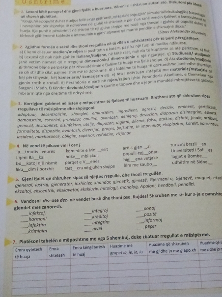 shtrime
2. Lekoni këtë paragraf die gieni fjalët e huazuara, Věrenj si i shkruan autori ato. Diskutoni pêr iden
që shpreh gjuhëtari.
''Kio itufé e popullit duhet studjue fellé e néa grith'anet, qé té dalé soje gith' ai material leks olgake fnaesio
i nevoishém per shurehje to ndryshme né gjule te shkimit e per t'ua zané vendin fjalèvet a konsoskee e
hueja. Kio puné e perdorimit né shkrim te nj gjuhe shqipe me bazé nga thesari : gjuhês se populle dns 
térhegé githémone kujdesin e interesimin e gith' atyneve né marrin pendén e shkruajne diçka 
(Sipas Aleksandér Xhuvanin
2. Zgjidhni forměn e sakté dhe thoni rregullën né të cilen u mbeshtetät per té bèré perzgjedhien.
a) E kemi cilésuar medlen/medjen si pushtetin e katert, pasi ka nje fuqi tė madhe ndikuese.
b) Lexuesi qe nuk njeh gjuhen itallane/italjane, né kete rast, nuk do te kuptonte as ate perkthim. t) l 
jane vetem numral de e tregojne dimensionin/ dimensijonin e nje ngjarjeje. ς) Studiuesit/ studjued
glithmoné bèjné perpjekje per zevendesimin e fjalève té huaja me fjale shqipe. d) Ata studionin/studjo vn
se cili stil dhe cilat pajime ishin me le dobishme. dh) Ndikime të huaja té qortueshme jane edne shrey
bej perkthyesin, bej kamerlerin/ kamarjerin etj. e) Ata i ndertuan shtepite me materiale/materjale g
gienin rreth e rrotull. ël Perandoria e pare né rajon/rajion ishte Perandoria Akadiane, e themeluar no
Sargoni i Madh. f) Kendet devionin/devijonin zjarrin e topave dhe u jepnin mundési mbrojtesve te gelor a
mbi armiqtë nga drejtime të ndryshme.
3. Korrigjoni gabimet në listën e měposhtme të fjalëve të huazuara. Rrethoni ato që shkruhen sipas
rregullave të mësipërme dhe shpjegoni.
adoptuar, decentralizim, xhongler, emancipim, ingredient, agresiv, deciziv, eminent, certifiau
demonstrim, esencial, prolektor, anullim, avantazh, denígraj, devación, diapazon dizintegrim, eskons
genocid, destabilitet, disinfekton, atelje, diapazon, digiital, dileme, falso, atakim, disfate, finale, atnbuoi
formalitete, dispozitiv, avantazh, diversian, proçes, bojkotim, té impeniuar, eksplozion, korekt, konsensus.
incident, maxhorancé, obligim, superior, reduktim, vizjonar.
4. Në vend të pikave vini / ose j.
an
 _tmotiv i veprès komeditë e Moi erit artist gien_ al turizmi brazi Universiteti i Sof_ es
populli egi_ ptian
liqení Ba __kal hoke_ mbi akull enês higj_ ena vetjake lagjet e Bombe_
bo kotoj një nismë udhétim né Sidne_
liku_ dim i borxhit tast parqet e V
era në gjuhën shqipe film me kaubo_
5. Gjeni fjalët që shkruhen sipas së njëjtēs rregulle, dhe thoni rreguilën.
gjeneral, lustroj, gjenerator, inxhinier, xhandar, gjenetik, gjeneze, Gjermani-a, Gjenevë, magnet, ekza
ekzaltoj, ekscentrik, ekskavator, ekskluziv, mitologji, monolog, Apoloni, hendboll, penallti.
6. Vendosni dis- ose dez- në vendet bosh dhe thoni pse. Kujdes! Shkruhen me -z- kur s-ja e parashte
gjendet mes zanoresh. _integroj
_ponoj
_infektoj, kreditoj
harmoni _pozitë
_infektim __integrim _informoj
_
_kriminim _nivel _peçer
embuj, duke zbatuar rregullat e mësipërme.
s