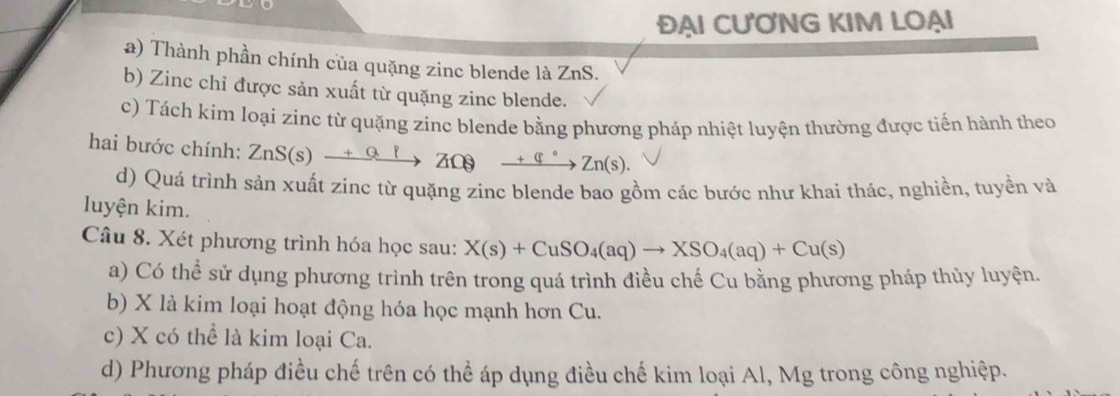 ĐẠI CƯƠNG KIM LOẠI
a) Thành phần chính của quặng zinc blende là ZnS.
b) Zinc chỉ được sản xuất từ quặng zinc blende.
c) Tách kim loại zinc từ quặng zinc blende bằng phương pháp nhiệt luyện thường được tiến hành theo
hai bước chính: ZnS(s)xrightarrow +QlZnS(s) _ +q°Zn(s).
d) Quá trình sản xuất zinc từ quặng zinc blende bao gồm các bước như khai thác, nghiền, tuyền và
luyện kim.
Câu 8. Xét phương trình hóa học sau: X(s)+CuSO_4(aq)to XSO_4(aq)+Cu(s)
a) Có thể sử dụng phương trình trên trong quá trình điều chế Cu bằng phương pháp thủy luyện.
b) X là kim loại hoạt động hóa học mạnh hơn Cu.
c) X có thể là kim loại Ca.
d) Phương pháp điều chế trên có thể áp dụng điều chế kim loại Al, Mg trong công nghiệp.