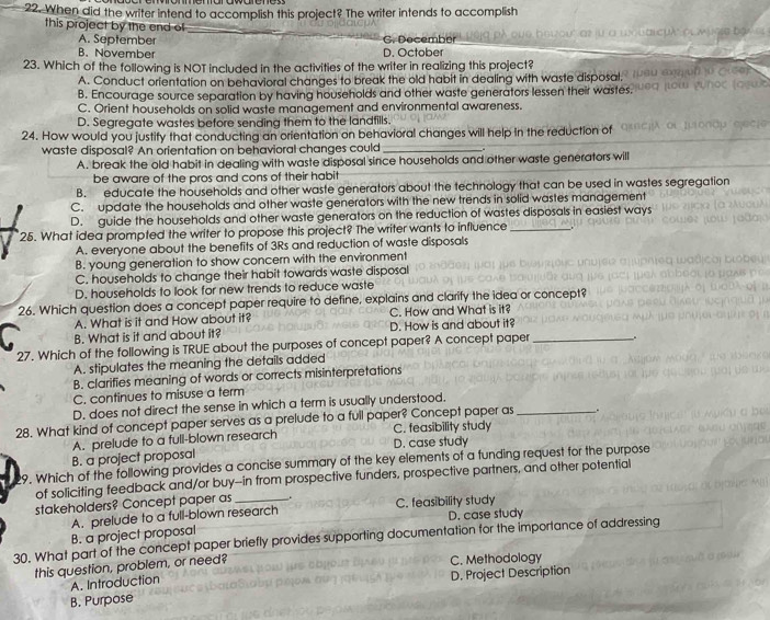 When did the writer intend to accomplish this project? The writer intends to accomplish
this project by the end of
_
A. September G. December
B. November D. October
23. Which of the following is NOT included in the activities of the writer in realizing this project?
A. Conduct orientation on behavioral changes to break the old habit in dealing with waste disposal.
B. Encourage source separation by having households and other waste generators lessen their wastes.
C. Orient households on solid waste management and environmental awareness.
D. Segregate wastes before sending them to the landfills.
24. How would you justify that conducting an orientation on behavioral changes will help in the reduction of
waste disposal? An orientation on behavioral changes could _.
A. break the old habit in dealing with waste disposal since households and other waste generators will
be aware of the pros and cons of their habit
B. educate the households and other waste generators about the technology that can be used in wastes segregation
C. update the households and other waste generators with the new trends in solid wastes management
D. guide the households and other waste generators on the reduction of wastes disposals in easiest ways
25. What idea prompted the writer to propose this project? The writer wants to influence_
A. everyone about the benefits of 3Rs and reduction of waste disposals
B. young generation to show concern with the environment
C. households to change their habit towards waste disposal
D. households to look for new trends to reduce waste
26. Which question does a concept paper require to define, explains and clarify the idea or concept?
A. What is it and How about it? C. How and What is it?
B. What is it and about it? D. How is and about it?
27. Which of the following is TRUE about the purposes of concept paper? A concept paper _.
A. stipulates the meaning the details added
B. clarifies meaning of words or corrects misinterpretations
C. continues to misuse a term
D. does not direct the sense in which a term is usually understood.
.
28. What kind of concept paper serves as a prelude to a full paper? Concept paper as C. feasibility study_
A. prelude to a full-blown research
B. a project proposal D. case study
9. Which of the following provides a concise summary of the key elements of a funding request for the purpose
of soliciting feedback and/or buy--in from prospective funders, prospective partners, and other potential
stakeholders? Concept paper as _. C. feasibility study
A. prelude to a full-blown research
D. case study
B. a project proposal
30. What part of the concept paper briefly provides supporting documentation for the importance of addressing
this question, problem, or need? C. Methodology
A. Introduction
B. Purpose D. Project Description