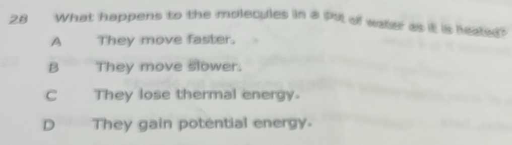 What happens to the molecules in a put of water as it is heated?
A They move faster.
B They move slower.
C They lose thermal energy.
D They gain potential energy.