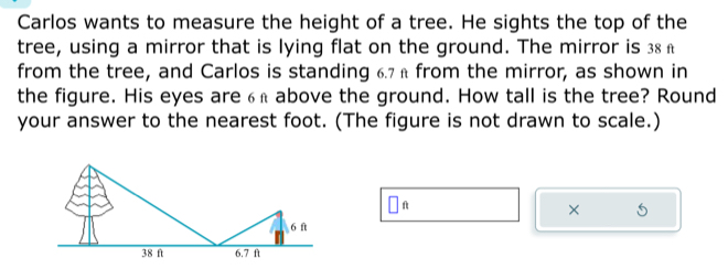 Carlos wants to measure the height of a tree. He sights the top of the 
tree, using a mirror that is lying flat on the ground. The mirror is 38 £
from the tree, and Carlos is standing 6.7 £ from the mirror, as shown in 
the figure. His eyes are6£ above the ground. How tall is the tree? Round 
your answer to the nearest foot. (The figure is not drawn to scale.) 
□ 
× 5