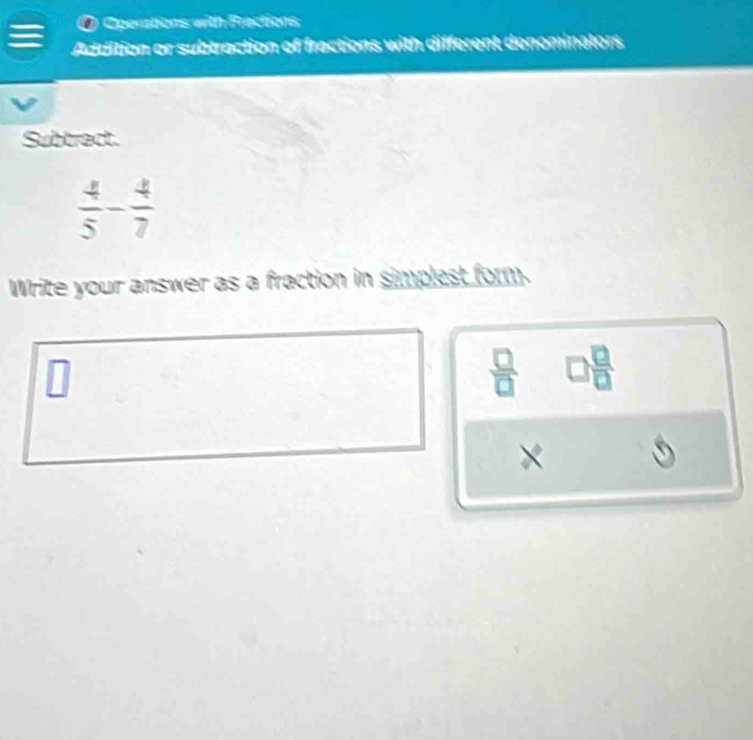 a Operations with Frections 
Addition or subtraction of fractions with different denominators 
Subtract.
 4/5 - 4/7 
Write your answer as a fraction in simplest form.
 7/2  □  □ /□  
×