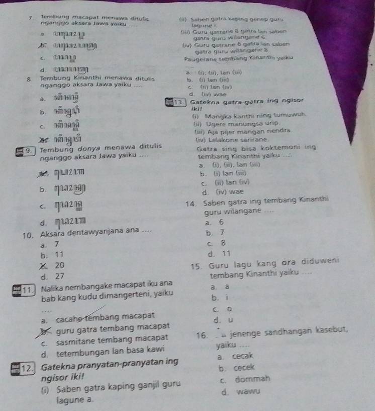 Tembung macapat menawa ditulis (ii) Saben gatra kaping genep gur
nganggo aksara Jawa yaiku _lagune i 
s mn2 (iii) Guru gatrane 8 gâtra lan saben
gatra guru wilengane 6
B  c   (iv) Guru gatrane 6 gatra lan sabén
gatra guru wilangane 8
c. dag Paäugerane tembang Kinanthi yaiku
d      
8 Tembung Kinanthi menawa ditulis a (i), (ii), lan (iii) b. (i) lan (iii)
nganggo aksara Jawa yaiku .... c (ii) lan (iv)
a
d. (iv) wae
13.] Gatekna gatra-gatra ing ngisor
b. náng iki !
c n m (i) Mangka Kanthi ning tumuwuh
(ii) Ugere manungsa urip
x nán uǎ (iii) Aja pijer mangan nendra
(iv) Lelakone sarirane
9. Tembung donya menawa ditulis Gatra sing bisa koktemoni ing
nganggo aksara Jawa yaiku .... tembang Kinanthi yaiku ...
a. (i), (ii), lan (iii)
b. (i) lan (iii)
b qu c. (ii) lan (iv)
d. (iv) wae
c. qn21 14. Saben gatra ing tembang Kinanthi
d. mu2m guru wilangane ....
10. Aksara dentawyanjana ana .... a. 6
a. 7 b. 7
c. 8
b. 11 d. 11
% 20 15. Guru lagu kang ora diduweni
d. 27
tembang Kinanthi yaiku ....
11 Nalika nembangake macapat iku ana a. a
bab kang kudu dimangerteni, yaiku b í
a. cacahe tembang macapat C. 0
guru gatra tembang macapat dò u
c. sasmitane tembang macapat 16.  ü jenenge sandhängan kasebut,
d. tetembungan lan basa kawi yaiku ….
12. Gatekna pranyatan-pranyatan ing a cecak
ngisor iki! b. cecek
(i) Saben gatra kaping ganjil guru c. dommah
lagune a. d. wawu