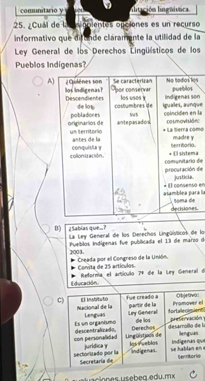 comunitario y ion ilitación lingüística.
25. ¿Cuál de la siguientes opciones es un recurso
informativo que difunde claramente la utilidad de la
Ley General de los Derechos Lingüísticos de los
Pueblos Indígenas?
As
n
ue
la
n:
mo
a
de
de
en
ra la
.
B) ¿Sabías que...?
La Ley General de los Derechos Lingüísticos de lo
Pueblos Indígenas fue publicada el 13 de marzo de
2003.
Creada por el Congreso de la Unión.
Consta de 25 artículos.
Reforma el artículo 7^9 de la Ley General d
Educación.
el
t
n y
la
ue
n e
o es. usebeq.edu.mx