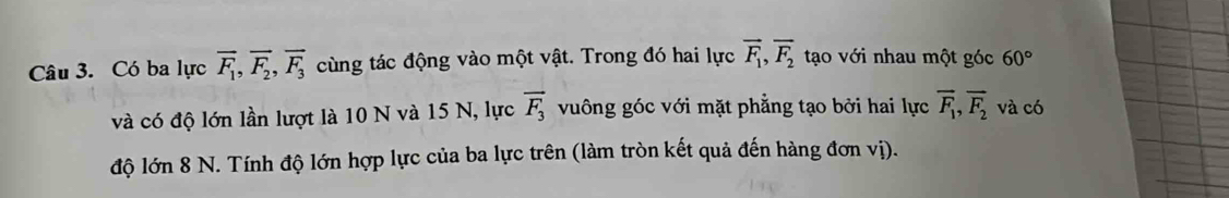 Có ba lực overline F_1, overline F_2, overline F_3 cùng tác động vào một vật. Trong đó hai lực vector F_1, vector F_2 tạo với nhau một góc 60°
và có độ lớn lần lượt là 10 N và 15 N, lực vector F_3 vuông góc với mặt phẳng tạo bởi hai lực overline F_1, overline F_2 và có 
độ lớn 8 N. Tính độ lớn hợp lực của ba lực trên (làm tròn kết quả đến hàng đơn vị).