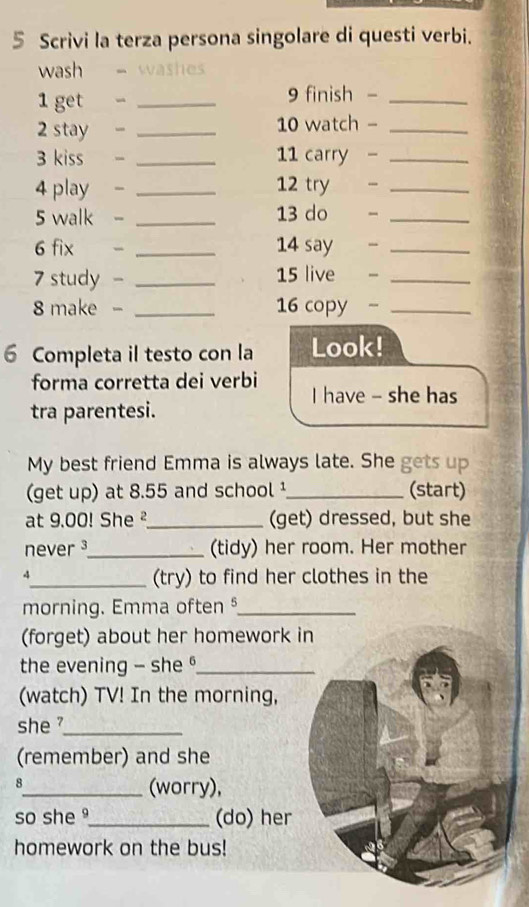 Scrivi la terza persona singolare di questi verbi. 
wash - washes 
1 get - _9 finish -_ 
2 stay - _10 watch -_ 
3 kiss _11 carry -_ 
4 play - _12 try _ 
5 walk - _13 do _ 
6 fix _ 14 say -_ 
7 study - _ 15 live -_ 
8 make - _ 16 copy -_ 
6 Completa il testo con la Look! 
forma corretta dei verbi I have - she has 
tra parentesi. 
My best friend Emma is always late. She gets up 
(get up) at 8.55 and school ¹_ (start) 
at 9.00! She ²_ (get) dressed, but she 
never ³_ (tidy) her room. Her mother 
4_ (try) to find her clothes in the 
morning. Emma often §_ 
(forget) about her homework in 
the evening - she _ 
(watch) TV! In the morning, 
she _ 
(remember) and she 
8 
_(worry), 
so she _(do) her 
homework on the bus!