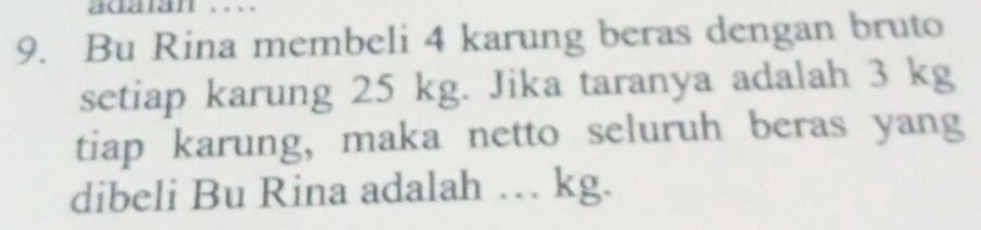 adaan .. 
9. Bu Rina membeli 4 karung beras dengan bruto 
setiap karung 25 kg. Jika taranya adalah 3 kg
tiap karung, maka netto seluruh beras yang 
dibeli Bu Rina adalah … kg.