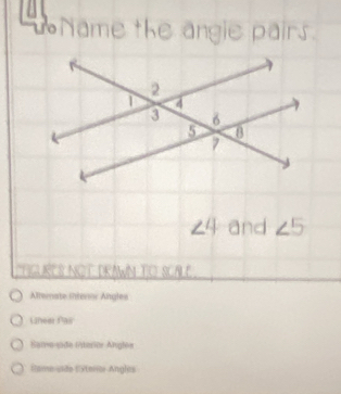 Name the angie pairs.
∠ 4 and ∠ 5
THGURES NOT DRAWN TO SCALE
Alternate interor Angles
Lineer Pair
Same-side (terior Anglée
Stame-vide CSteriar Angles