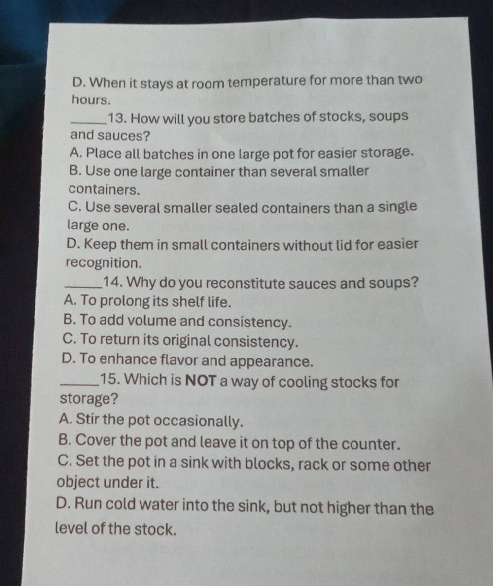 D. When it stays at room temperature for more than two
hours.
_13. How will you store batches of stocks, soups
and sauces?
A. Place all batches in one large pot for easier storage.
B. Use one large container than several smaller
containers.
C. Use several smaller sealed containers than a single
large one.
D. Keep them in small containers without lid for easier
recognition.
_14. Why do you reconstitute sauces and soups?
A. To prolong its shelf life.
B. To add volume and consistency.
C. To return its original consistency.
D. To enhance flavor and appearance.
_15. Which is NOT a way of cooling stocks for
storage?
A. Stir the pot occasionally.
B. Cover the pot and leave it on top of the counter.
C. Set the pot in a sink with blocks, rack or some other
object under it.
D. Run cold water into the sink, but not higher than the
level of the stock.