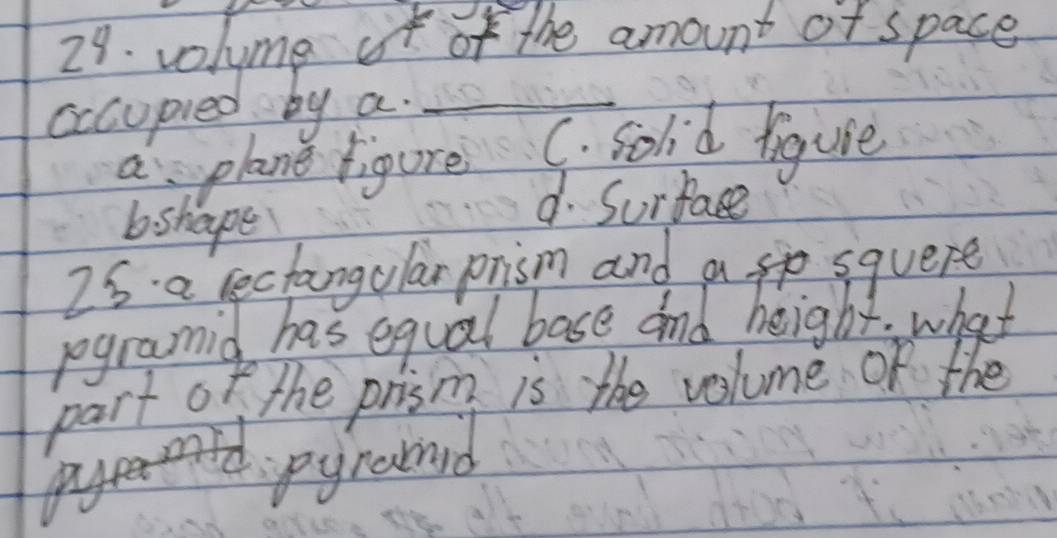 volyme ot of the amount of space
cccupied by a._
a plane figure C. solid tiguie
b shape
d. Surface
2s. a cectangular prism and a sp squere
regramid has equal base and height. what
part of the prism is the volume of the
pyrand