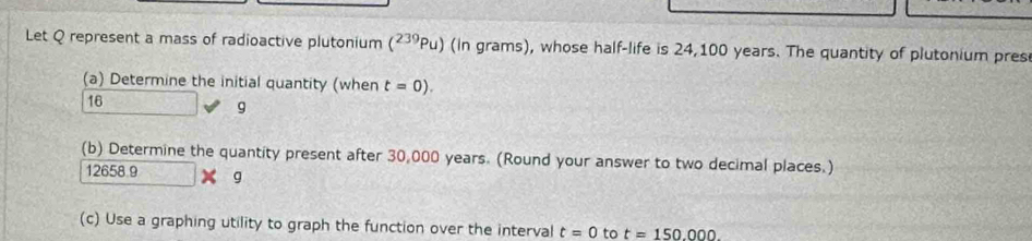 Let Q represent a mass of radioactive plutonium (^239Pu) (in grams), whose half-life is 24,100 years. The quantity of plutonium pres 
(a) Determine the initial quantity (when t=0).
16
g
(b) Determine the quantity present after 30,000 years. (Round your answer to two decimal places.)
12658 9 g
(c) Use a graphing utility to graph the function over the interval t=0 to t=150.000