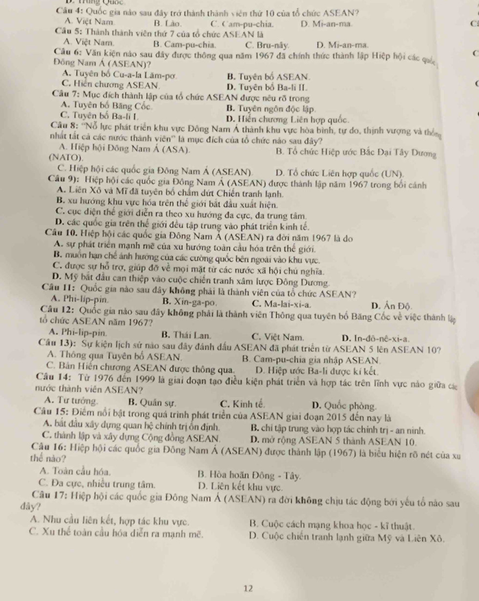 Quốc gia nào sau đây trở thành thành viên thứ 10 của tổ chức ASEAN?
A. Việt Nam B. Lào. C. Cam-pu-chia. D. Mi-an-ma.
C
Cầu 5: Thành thành viên thứ 7 của tổ chức ASEAN là
A. Việt Nam. B. Cam-pu-chia. C. Bru-nây. D. Mi-an-ma.
C
Câu 6: Văn kiện nào sau dây được thông qua năm 1967 đã chính thức thành lập Hiệp hội các quố
Đồng Nam Á (ASEAN)?
A. Tuyên bố Cu-a-la Lăm-pơ B. Tuyên bố ASEAN.
C. Hiến chương ASEAN. D. Tuyên bố Ba-li II.
Câu 7: Mục đích thành lập của tổ chức ASEAN được nêu rõ trong
A. Tuyên bố Băng Cốc B. Tuyên ngôn độc lập
C. Tuyên bố Ba-li I D. Hiến chương Liên hợp quốc.
Câu 8: ''Nỗ lực phát triển khu vực Đông Nam Á thành khu vực hòa bình, tự do, thịnh vượng và thôn
nhất tất cả các nước thành viên' là mục đích của tổ chức nảo sau đây?
A. Hiệp hội Đồng Nam Á (ASA). B. Tổ chức Hiệp ước Bắc Đại Tây Dương
(NATO).
C. Hiệp hội các quốc gia Đông Nam Á (ASEAN) D. Tổ chức Liên hợp quốc (UN).
Câu 9): Hiệp hội các quốc gia Đông Nam Á (ASEAN) được thành lập năm 1967 trong bối cảnh
A. Liên Xô và Mĩ đã tuyên bố chấm dứt Chiến tranh lạnh.
B. xu hướng khu vực hóa trên thế giới bắt đầu xuất hiện
C. cục diện thế giới diễn ra theo xu hướng đa cực, đa trung tâm.
D. các quốc gia trên thể giới đều tập trung vào phát triển kinh tế.
Câu 10. Hiệp hội các quốc gia Đông Nam Ả (ASEAN) ra đời năm 1967 là do
A. sự phát triển mạnh mề của xu hướng toàn cầu hóa trên thế giới.
B. muồn hạn chế ảnh hưởng của các cường quốc bên ngoài vào khu vực.
C. được sự hỗ trợ, giúp đỡ về mọi mặt từ các nước xã hội chú nghĩa.
D. Mỹ bắt đầu can thiệp vào cuộc chiến tranh xâm lược Đông Dương
Câu I1: Quốc gia nào sau đây không phải là thành viên của tổ chức ASEAN?
A. Phi-líp-pin. B. Xin-ga-po C. Ma-lai-xi-a. D. Ấn Độ.
Câu 12: Quốc gia nào sau đây không phải là thành viên Thông qua tuyên bố Băng Cốc về việc thành lập
tổ chức ASEAN năm 1967?
A. Phi-lip-pin. B. Thái Lan. C. Việt Nam. D. In-đô-nê-xi-a.
Cầu 13): Sự kiện lịch sử nào sau đây đánh dấu ASEAN đã phát triển từ ASEAN 5 lên ASEAN 10?
A. Thông qua Tuyên bố ASEAN. B. Cam-pu-chia gia nhập ASEAN.
C. Bản Hiến chương ASEAN được thông qua D. Hiệp ước Ba-li được kí kết.
Câu 14: Từ 1976 đến 1999 là giai đoạn tạo điều kiện phát triển và hợp tác trên lĩnh vực nào giữa cá
nước thành viên ASEAN?
A. Tư tưởng. B. Quân sự. C. Kinh tế D. Quốc phòng.
Câu 15: Điểm nổi bật trong quá trình phát triển của ASEAN giai đoạn 2015 đến nay là
A. bắt đầu xây dựng quan hệ chính trị ồn định.  B chỉ tập trung vào hợp tác chính trị - an ninh.
C. thành lập và xây dựng Cộng đồng ASEAN. D. mở rộng ASEAN 5 thành ASEAN 10.
Câu 16: Hiệp hội các quốc gia Đông Nam Á (ASEAN) được thành lập (1967) là biểu hiện rõ nét của xu
thể nào?
A. Toàn cầu hóa,  B. Hòa hoãn Đông - Tây.
C. Đa cực, nhiều trung tâm. D. Liên kết khu vực.
Câu 17: Hiệp hội các quốc gia Đông Nam Á (ASEAN) ra đời không chịu tác động bởi yếu tổ nào sau
dây?
A. Nhu cầu liên kết, hợp tác khu vực.  B. Cuộc cách mạng khoa học - kĩ thuật.
C. Xu thể toàn cầu hóa diễn ra mạnh mẽ. D. Cuộc chiến tranh lạnh giữa Mỹ và Liên Xô.
12