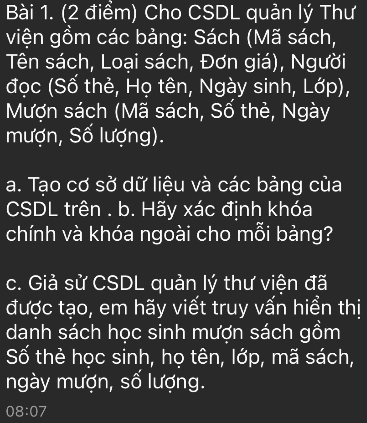 Cho CSDL quản lý Thư 
viện gồm các bảng: Sách (Mã sách, 
Tên sách, Loại sách, Đơn giá), Người 
đọc (Số thẻ, Họ tên, Ngày sinh, Lớp), 
Mượn sách (Mã sách, Số thẻ, Ngày 
mượn, Số lượng). 
a. Tạo cơ sở dữ liệu và các bảng của 
CSDL trên . b. Hãy xác định khóa 
chính và khóa ngoài cho mỗi bảng? 
c. Giả sử CSDL quản lý thư viện đã 
được tạo, em hãy viết truy vấn hiển thị 
danh sách học sinh mượn sách gồm 
Số thẻ học sinh, họ tên, lớp, mã sách, 
ngày mượn, số lượng. 
08:07