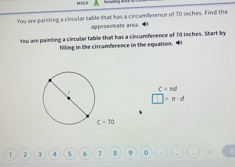 M3]L8 Relaling Are a t o 
You are painting a circular table that has a circumference of 70 inches. Find the 
approximate area. 
You are painting a circular table that has a circumference of 70 inches. Start by 
filling in the circumference in the equation.
C=π d
?
□ =π · d
C=70
1 2 3 4 5 6 7 8 9 0 - E