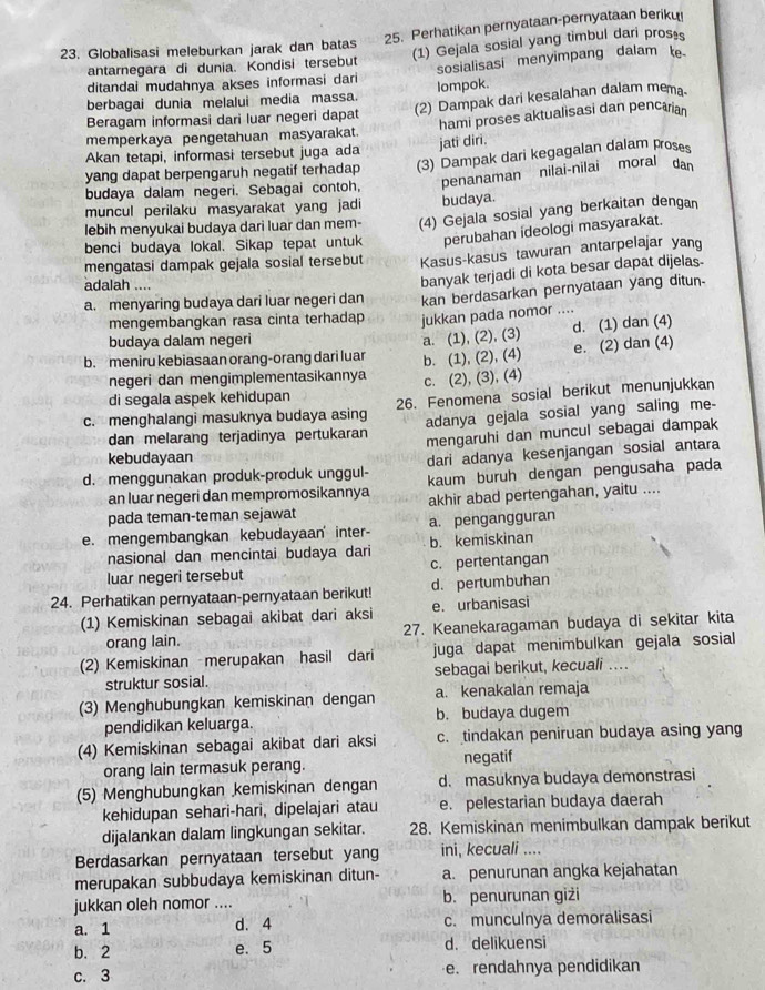 Perhatikan pernyataan-pernyataan beriku
23. Globalisasi meleburkan jarak dan batas (1) Gejala sosial yang timbul dari pros⊥s
antarnegara di dunia. Kondisi tersebut sosialisasi menyimpang dalam e
ditandai mudahnya akses informasi dari
berbagai dunia melalui media massa. lompok.
Beragam informasi dari luar negeri dapat (2) Dampak dari kesalahan dalam mema.
memperkaya pengetahuan masyarakat. hami proses aktualisasi dan pencarian
Akan tetapi, informasi tersebut juga ada jati diri.
yang dapat berpengaruh negatif terhadap (3) Dampak dari kegagalan dalam proses
budaya dalam negeri. Sebagai contoh, penanaman nilai-nilai moral dan
muncul perilaku masyarakat yang jadi budaya.
lebih menyukai budaya dari luar dan mem- (4) Gejala sosial yang berkaitan dengan
benci budaya lokal. Sikap tepat untuk perubahan ideologi masyarakat.
mengatasi dampak gejala sosial tersebut Kasus-kasus tawuran antarpelajar yang
adalah ....
banyak terjadi di kota besar dapat dijelas-
a. menyaring budaya dari luar negeri dan kan berdasarkan pernyataan yang ditun-
mengembangkan rasa cinta terhadap jukkan pada nomor ....
budaya dalam negeri
a. (1), (2), (3) d. (1) dan (4)
b. meniru kebiasaan orang-orang dari luar b. (1), (2), (4) e. (2) dan (4)
negeri dan mengimplementasikannya c. (2), (3), (4)
di segala aspek kehidupan
c. menghalangi masuknya budaya asing 26. Fenomena sosial berikut menunjukkan
adanya gejala sosial yang saling me-
dan melarang terjadinya pertukaran mengaruhi dan muncul sebagai dampak
kebudayaan
dari adanya kesenjangan sosial antara
d. menggunakan produk-produk unggul- kaum buruh dengan pengusaha pada
an luar negeri dan mempromosikannya
pada teman-teman sejawat akhir abad pertengahan, yaitu ....
a. pengangguran
e. mengembangkan kebudayaan inter b. kemiskinan
nasional dan mencintai budaya dari
luar negeri tersebut c. pertentangan
24. Perhatikan pernyataan-pernyataan berikut! d. pertumbuhan
(1) Kemiskinan sebagai akibat dari aksi e. urbanisasi
orang lain. 27. Keanekaragaman budaya di sekitar kita
(2) Kemiskinan merupakan hasil dari juga dapat menimbulkan gejala sosial
struktur sosial. sebagai berikut, kecuali .
(3) Menghubungkan kemiskinan dengan a. kenakalan remaja
pendidikan keluarga. b. budaya dugem
(4) Kemiskinan sebagai akibat dari aksi c. tindakan peniruan budaya asing yang
orang lain termasuk perang. negatif
(5) Menghubungkan kemiskinan dengan d. masuknya budaya demonstrasi
kehidupan sehari-hari, dipelajari atau e. pelestarian budaya daerah
dijalankan dalam lingkungan sekitar. 28. Kemiskinan menimbulkan dampak berikut
Berdasarkan pernyataan tersebut yang ini, kecuali ....
merupakan subbudaya kemiskinan ditun- a. penurunan angka kejahatan
jukkan oleh nomor .... b. penurunan giżi
a. 1 d. 4 c. munculnya demoralisasi
b. 2 e. 5 d. delikuensi
c. 3 e. rendahnya pendidikan