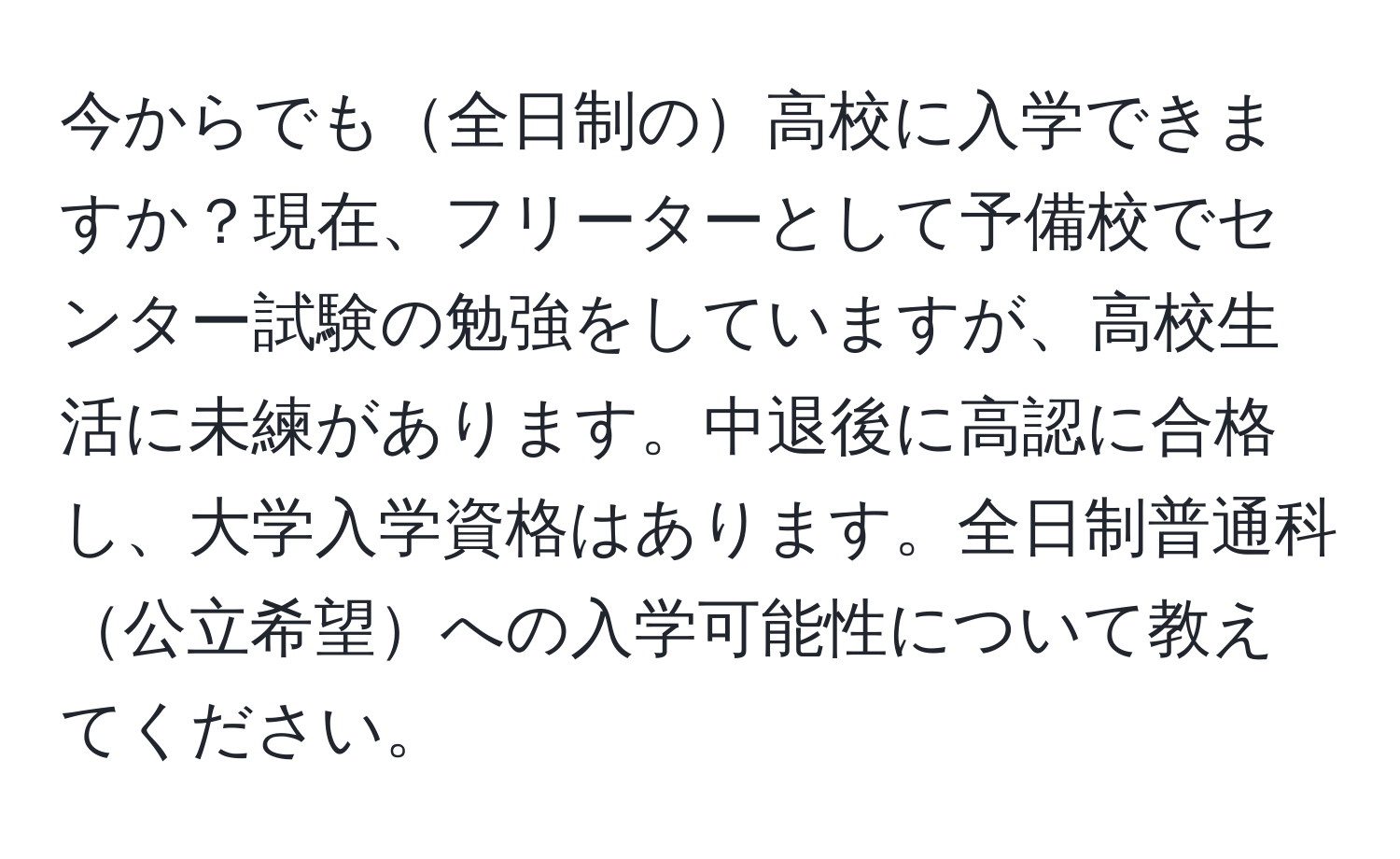 今からでも全日制の高校に入学できますか？現在、フリーターとして予備校でセンター試験の勉強をしていますが、高校生活に未練があります。中退後に高認に合格し、大学入学資格はあります。全日制普通科公立希望への入学可能性について教えてください。