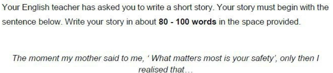 Your English teacher has asked you to write a short story. Your story must begin with the 
sentence below. Write your story in about 80 - 100 words in the space provided. 
The moment my mother said to me, ‘ What matters most is your safety’, only then I 
realised that...