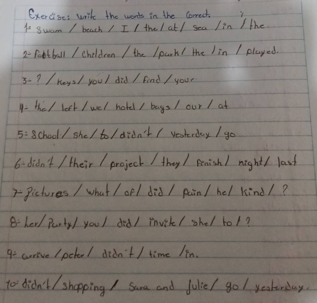 exercise; write the words in the Correct. 
1- Swam / beach / I / the/ at / sea / in / the 
2- football / cheldren / the /park/ the Iin / played. 
3- ? / heys/ youl did / find / your 
4 : the/ left / wel hotd / bags/ our / at 
5: school / she/ to / didn't / yesterday / go 
6 - didn't / their / project / they / peaishl night( last 
7-Pictures / what / ofl did / pain/ hel kind/? 
8 her/ Party/ youl ded/ mvet/ shel tor? 
9= crrieve /pckor/ dedn't / time /in. 
to didn't / shopping / Sara and Julie/ gol yookerday.