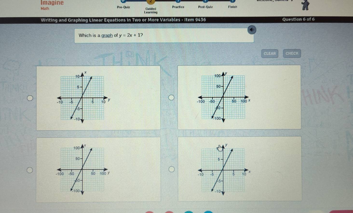 Imagine
Math Pre-Quiz Guided Practice Past-Quiz Finish
Learning
Writing and Graphing Linear Equations in Two or More Variables - Item 9436 Question 6 of 6
Which is a graph of y=2x+1 ?
CLEAR CHECK