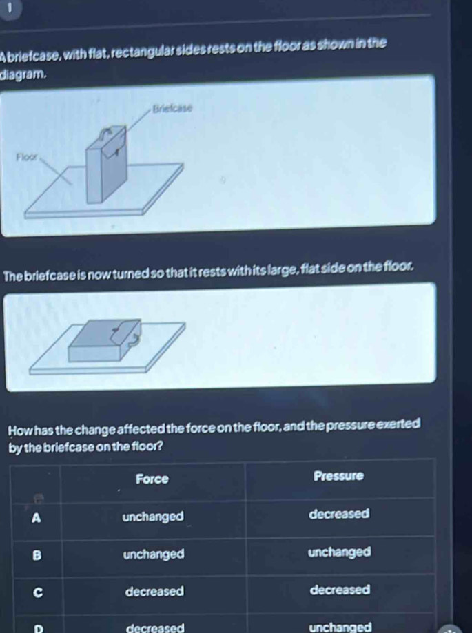 A briefcase, with flat, rectangular sides rests on the floor as shown in the
diagram.
Briefcase
Floor
The briefcase is now turned so that it rests with its large, flat side on the floor.
How has the change affected the force on the floor, and the pressure exerted
by the briefcase on the floor?
D decreased unchanged