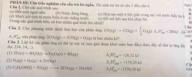 PHÀN III: Câu trắc nghiệm yêu cầu trã lời ngắn. Thí sinh trả lời từ câu 1 đến câu 6. Phát
Câu 1. Cho các quá trình sau:
A.
B.
(a) Đốt một ngọn nến. (b) Nước đóng băng. (c) Hòa tan một ít bột giặt trong tay với nước thấy tay C
(d) Muối kết tinh từ nước biển ở các ruộng muối. (e) Đồ mồ hôi sau khi chạy bộ.
D
Trong các quá trình trên, có bao nhiêu quá trình thu nhiệt? Câu
Câu 2. Cho phương trình nhiệt hóa học của phản ứng: CO_2(g)to CO(g)+ 1/2 O_2(g)△ ,H_(298)°=280kJ 、 Gi₂CaO
△ _rH_(298)^o của phản ứng: 2CO_2(g)to 2CO(g)+O_2(g) là bao nhiêu kJ? trên?
a
Câu 3. Liệt kê các phản ứng có thể tự xảy ra (sau giai đoạn khơi mào ban đầu) theo dãy số thứ tự tăng dần
dụ: 234, 14,...). H
(1) 3Fe(s)+4H_2O(l)to Fe_3O_4(s)+4H_2(g) △ _rH_(298)^o=+26,32kJ
(
△ _rH_(298)^o=+179,20kJ
(2) N_2(g)+O_2(g)to 2NO(g) Câu
(3) C_2H_5OH(l)+3O_2(g)to 2CO_2(g)+3H_2O(l) △ _rH_(298)^0=-1370,70kJ biế