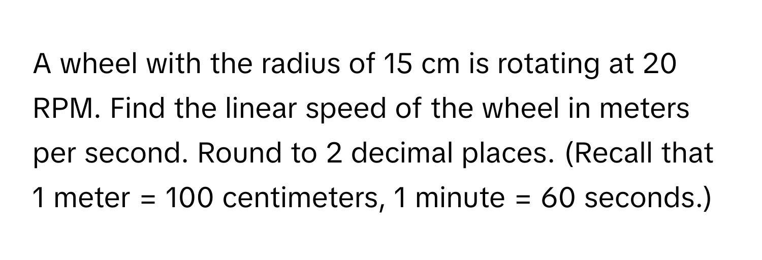 A wheel with the radius of 15 cm is rotating at 20 RPM. Find the linear speed of the wheel in meters per second. Round to 2 decimal places. (Recall that 1 meter = 100 centimeters, 1 minute = 60 seconds.)