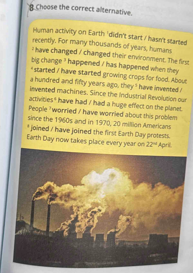 Choose the correct alternative. 
Human activity on Earth ¹didn’t start / hasn’t started 
recently. For many thousands of years, humans 
² have changed / changed their environment. The first 
big change ³ happened / has happened when they 
‘ started / have started growing crops for food. About 
a hundred and fifty years ago, they ⁵ have invented / 
invented machines. Since the Industrial Revolution our 
activities⁶ have had / had a huge effect on the planet. 
People ⁷worried / have worried about this problem 
since the 1960s and in 1970, 20 million Americans 
² joined / have joined the first Earth Day protests. 
Earth Day now takes place every year on 22^(nd) April.