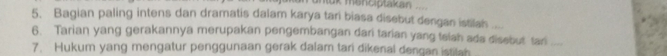 untük menciptakan 
5. Bagian paling intens dan dramatis dalam karya tari biasa disebut dengan istilah ... 
6. Tarian yang gerakannya merupakan pengembangan dari tarian yang teiah ada disebut tari_ 
7. Hukum yang mengatur penggunaan gerak dalam tari dikenal dengan istitan