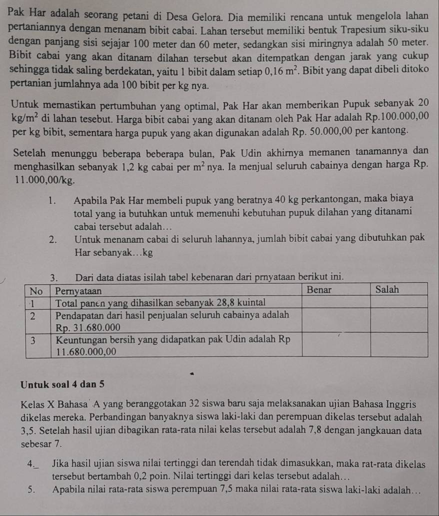 Pak Har adalah seorang petani di Desa Gelora. Dia memiliki rencana untuk mengelola lahan
pertaniannya dengan menanam bibit cabai. Lahan tersebut memiliki bentuk Trapesium siku-siku
dengan panjang sisi sejajar 100 meter dan 60 meter, sedangkan sisi miringnya adalah 50 meter.
Bibit cabai yang akan ditanam dilahan tersebut akan ditempatkan dengan jarak yang cukup
sehingga tidak saling berdekatan, yaitu 1 bibit dalam setiap 0,16m^2. Bibit yang dapat dibeli ditoko
pertanian jumlahnya ada 100 bibit per kg nya.
Untuk memastikan pertumbuhan yang optimal, Pak Har akan memberikan Pupuk sebanyak 20
kg/m^2 di lahan tesebut. Harga bibit cabai yang akan ditanam oleh Pak Har adalah Rp.100.000,00
per kg bibit, sementara harga pupuk yang akan digunakan adalah Rp. 50.000,00 per kantong.
Setelah menunggu beberapa beberapa bulan, Pak Udin akhirnya memanen tanamannya dan
menghasilkan sebanyak 1,2 kg cabai per m^2 nya. Ia menjual seluruh cabainya dengan harga Rp.
11.000,00/kg.
1. Apabila Pak Har membeli pupuk yang beratnya 40 kg perkantongan, maka biaya
total yang ia butuhkan untuk memenuhi kebutuhan pupuk dilahan yang ditanami
cabai tersebut adalah…
2. Untuk menanam cabai di seluruh lahannya, jumlah bibit cabai yang dibutuhkan pak
Har sebanyak...kg
Untuk soal 4 dan 5
Kelas X Bahasa A yang beranggotakan 32 siswa baru saja melaksanakan ujian Bahasa Inggris
dikelas mereka. Perbandingan banyaknya siswa laki-laki dan perempuan dikelas tersebut adalah
3,5. Setelah hasil ujian dibagikan rata-rata nilai kelas tersebut adalah 7,8 dengan jangkauan data
sebesar 7.
4._ Jika hasil ujian siswa nilai tertinggi dan terendah tidak dimasukkan, maka rat-rata dikelas
tersebut bertambah 0,2 poin. Nilai tertinggi dari kelas tersebut adalah…
5. Apabila nilai rata-rata siswa perempuan 7,5 maka nilai rata-rata siswa laki-laki adalah…