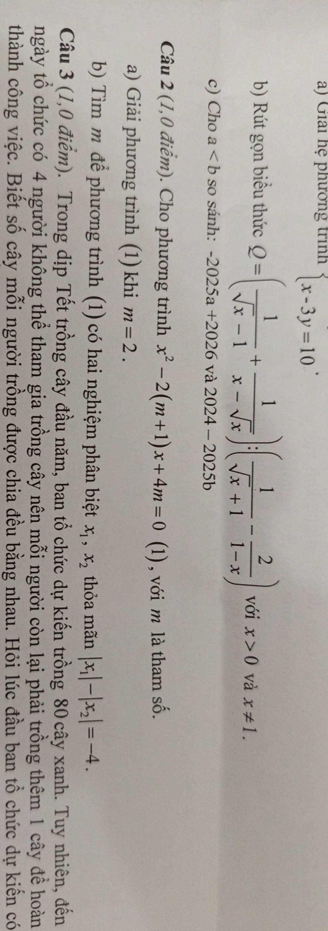 Giải hệ phưởng trình beginarrayl x-3y=10endarray.. 
b) Rút gọn biểu thức Q=( 1/sqrt(x)-1 + 1/x-sqrt(x) ):( 1/sqrt(x)+1 - 2/1-x ) với x>0 và x!= 1. 
c) Cho a so sánh: -2025a+2026 và 2024-20 5h
Câu 2 (1,0 điểm). Cho phương trình x^2-2(m+1)x+4m=0 (1), với m là tham số. 
a) Giải phương trình (1) khi m=2. 
b) Tìm m để phương trình (1) có hai nghiệm phân biệt x_1, x_2 thỏa mãn |x_1|-|x_2|=-4. 
Câu 3 (1,0 điểm). Trong dịp Tết trồng cây đầu năm, ban tổ chức dự kiến trồng 80 cây xanh. Tuy nhiên, đến 
ngày tổ chức có 4 người không thể tham gia trồng cây nên mỗi người còn lại phải trồng thêm 1 cây để hoàn 
thành công việc. Biết số cây mỗi người trồng được chia đều bằng nhau. Hỏi lúc đầu ban tổ chức dự kiến có