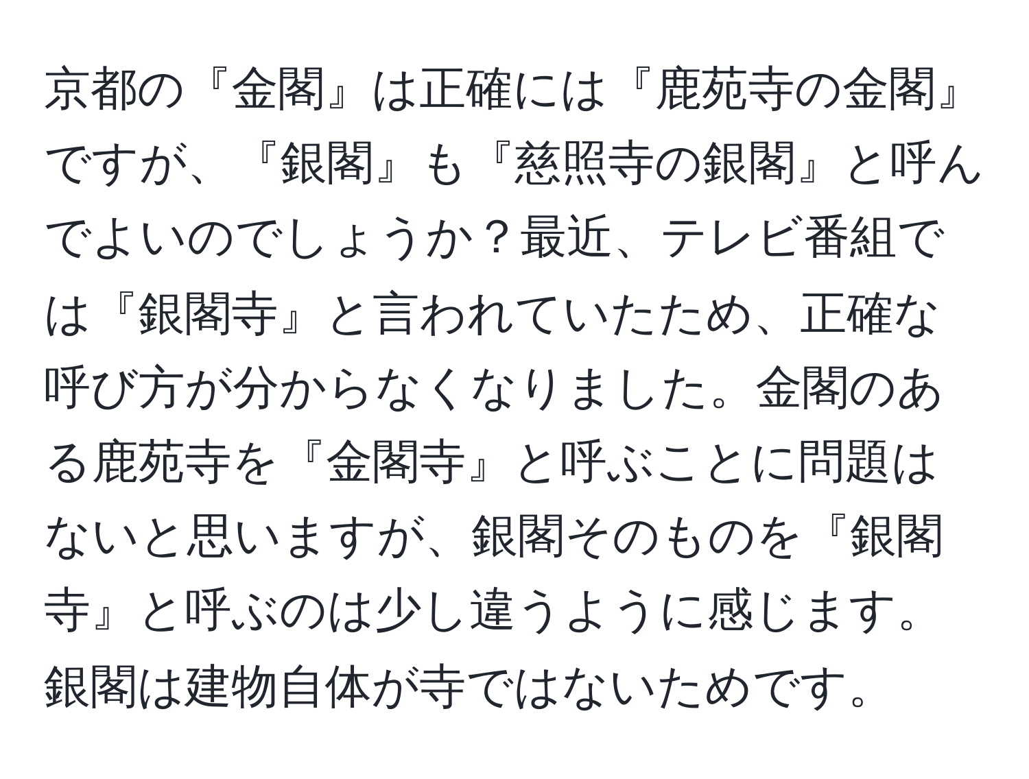 京都の『金閣』は正確には『鹿苑寺の金閣』ですが、『銀閣』も『慈照寺の銀閣』と呼んでよいのでしょうか？最近、テレビ番組では『銀閣寺』と言われていたため、正確な呼び方が分からなくなりました。金閣のある鹿苑寺を『金閣寺』と呼ぶことに問題はないと思いますが、銀閣そのものを『銀閣寺』と呼ぶのは少し違うように感じます。銀閣は建物自体が寺ではないためです。