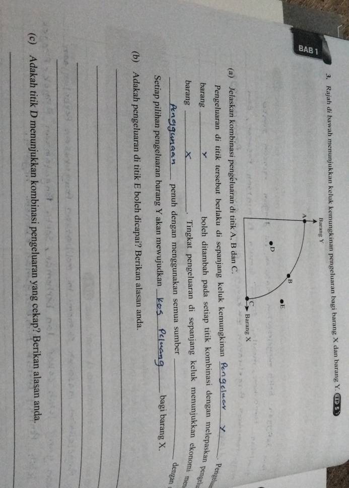 Rajah di bawah menunjukkan keluk kemungkinan pengeluaran bagi barang X dan barang Y. Ⅱ 5
Barang Y
a 
A 
B 
E 
D 
C Barang X
(a) Jelaskan kombinasi pengeluaran di titik A, B dan C. 
Pengeluaran di titik tersebut berlaku di sepanjang keluk kemungkinan_ 
Pengelua 
barang _ boleh ditambah pada setiap titik kombinasi dengan melepaskan pengel 
barang _. Tingkat pengeluaran di sepanjang keluk menunjukkan ekonomí men 
_penuh dengan menggunakan semua sumber_ 
dengan 
Setiap pilihan pengeluaran barang Y akan mewujudkan_ 
bagi barang X. 
(b) Adakah pengeluaran di titik E boleh dicapai? Berikan alasan anda. 
_ 
_ 
_ 
_ 
(c) Adakah titik D menunjukkan kombinasi pengeluaran yang cekap? Berikan alasan anda. 
_