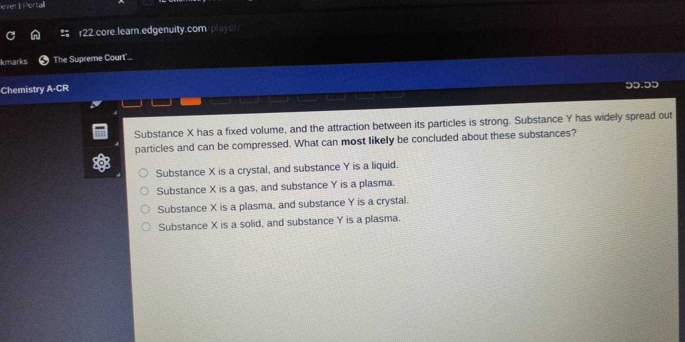 lever | Portal
r22.core.learn.edgenuity.com/player/
kmarks The Supreme Court'...
Chemistry A-CR
Substance X has a fixed volume, and the attraction between its particles is strong. Substance Y has widely spread out
particles and can be compressed. What can most likely be concluded about these substances?
Substance X is a crystal, and substance Y is a liquid.
Substance X is a gas, and substance Y is a plasma.
Substance X is a plasma, and substance Y is a crystal.
Substance X is a solid, and substance Y is a plasma.