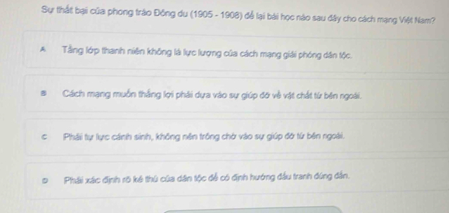 Sự thất bại của phong trào Đông du (1905 - 1908) để lại bái học nào sau đây cho cách mạng Việt Nam?
A Tầng lớp thanh niên không là lực lượng của cách mạng giải phóng dân tộc.
Cách mạng muồn thắng lợi phải dựa vào sự giúp đỡ về vật chất từ bên ngoài.
cPhải tự lực cánh sinh, không nên trồng chờ vào sự giúp đờ từ bên ngoài.
Phải xác định rõ kê thủ của dân tộc để có định hướng đầu tranh đứng đẫn.