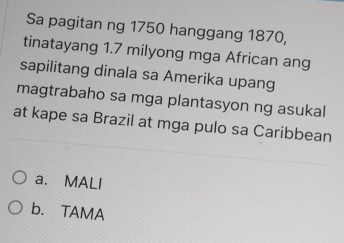 Sa pagitan ng 1750 hanggang 1870,
tinatayang 1.7 milyong mga African ang
sapilitang dinala sa Amerika upang
magtrabaho sa mga plantasyon ng asukal
at kape sa Brazil at mga pulo sa Caribbean
a. MALI
b. TAMA